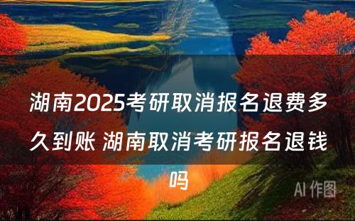 湖南2025考研取消报名退费多久到账 湖南取消考研报名退钱吗
