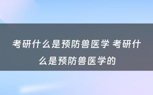 考研什么是预防兽医学 考研什么是预防兽医学的