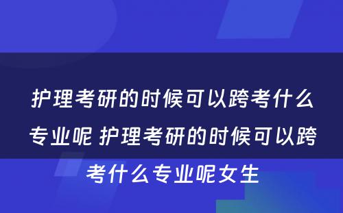 护理考研的时候可以跨考什么专业呢 护理考研的时候可以跨考什么专业呢女生