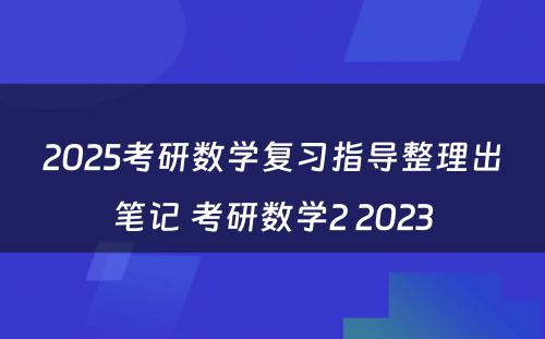 2025考研数学复习指导整理出笔记 考研数学2 2023