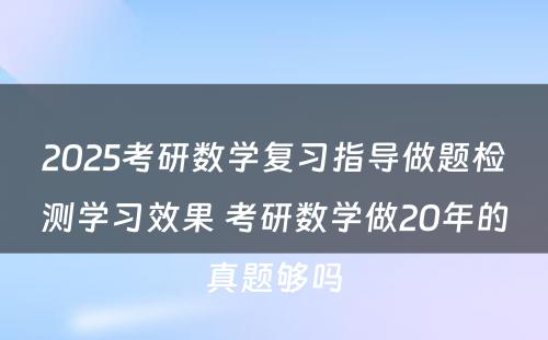 2025考研数学复习指导做题检测学习效果 考研数学做20年的真题够吗