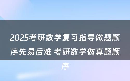 2025考研数学复习指导做题顺序先易后难 考研数学做真题顺序