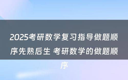 2025考研数学复习指导做题顺序先熟后生 考研数学的做题顺序