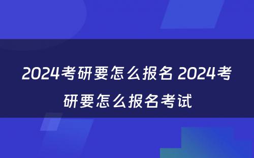 2024考研要怎么报名 2024考研要怎么报名考试