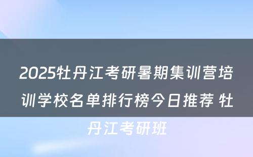 2025牡丹江考研暑期集训营培训学校名单排行榜今日推荐 牡丹江考研班