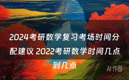 2024考研数学复习考场时间分配建议 2022考研数学时间几点到几点