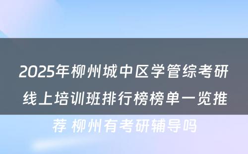 2025年柳州城中区学管综考研线上培训班排行榜榜单一览推荐 柳州有考研辅导吗