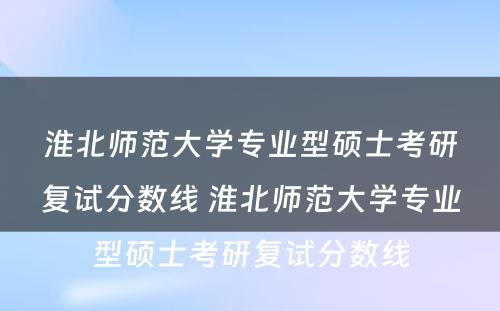 淮北师范大学专业型硕士考研复试分数线 淮北师范大学专业型硕士考研复试分数线