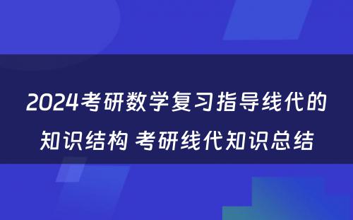 2024考研数学复习指导线代的知识结构 考研线代知识总结