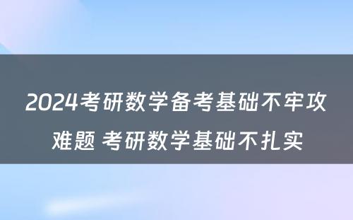 2024考研数学备考基础不牢攻难题 考研数学基础不扎实