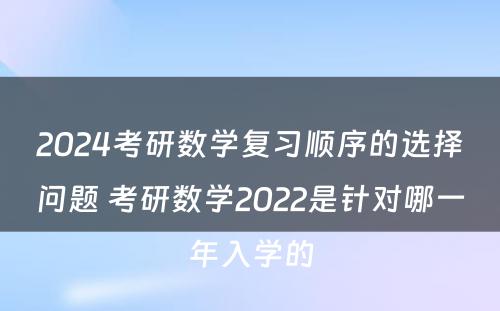 2024考研数学复习顺序的选择问题 考研数学2022是针对哪一年入学的