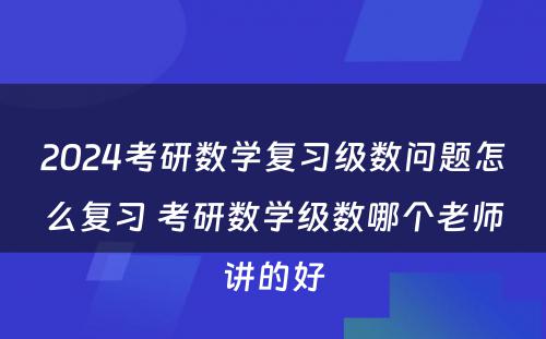 2024考研数学复习级数问题怎么复习 考研数学级数哪个老师讲的好