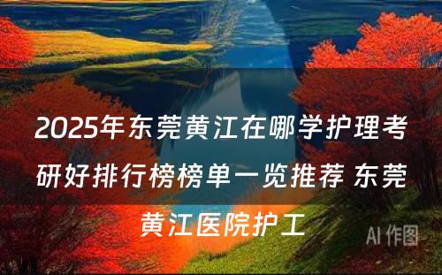 2025年东莞黄江在哪学护理考研好排行榜榜单一览推荐 东莞黄江医院护工