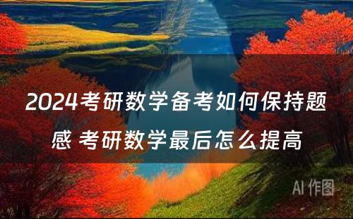 2024考研数学备考如何保持题感 考研数学最后怎么提高