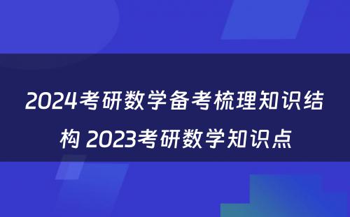 2024考研数学备考梳理知识结构 2023考研数学知识点