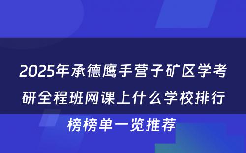 2025年承德鹰手营子矿区学考研全程班网课上什么学校排行榜榜单一览推荐 