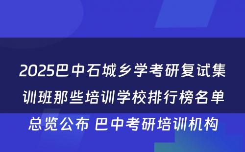 2025巴中石城乡学考研复试集训班那些培训学校排行榜名单总览公布 巴中考研培训机构