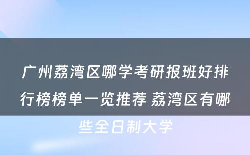 广州荔湾区哪学考研报班好排行榜榜单一览推荐 荔湾区有哪些全日制大学