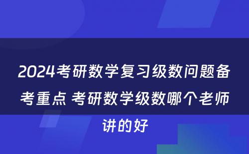 2024考研数学复习级数问题备考重点 考研数学级数哪个老师讲的好