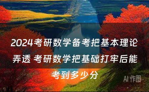 2024考研数学备考把基本理论弄透 考研数学把基础打牢后能考到多少分