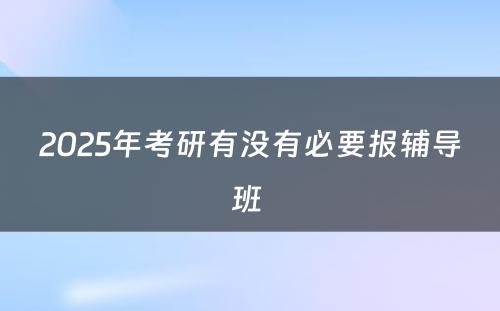 2025年考研有没有必要报辅导班 