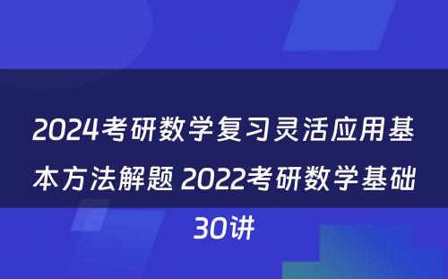 2024考研数学复习灵活应用基本方法解题 2022考研数学基础30讲