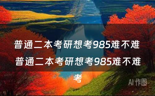 普通二本考研想考985难不难 普通二本考研想考985难不难考