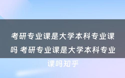 考研专业课是大学本科专业课吗 考研专业课是大学本科专业课吗知乎