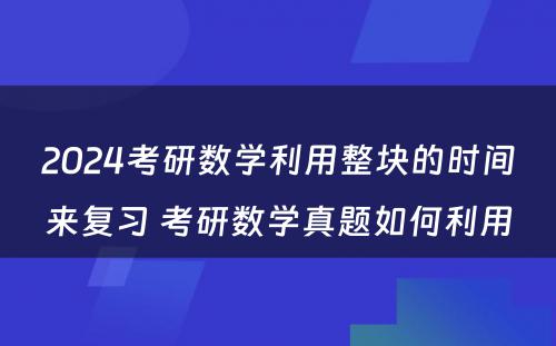 2024考研数学利用整块的时间来复习 考研数学真题如何利用