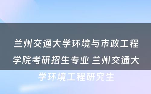 兰州交通大学环境与市政工程学院考研招生专业 兰州交通大学环境工程研究生