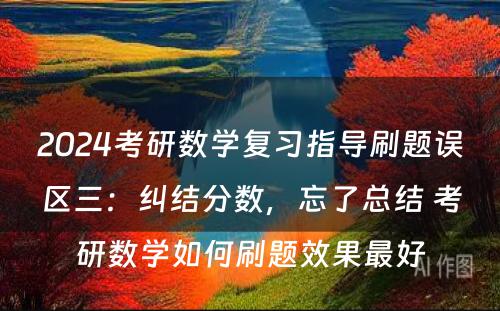 2024考研数学复习指导刷题误区三：纠结分数，忘了总结 考研数学如何刷题效果最好