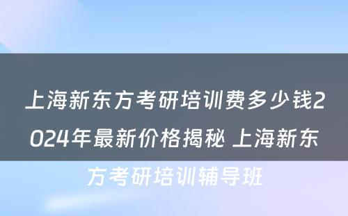 上海新东方考研培训费多少钱2024年最新价格揭秘 上海新东方考研培训辅导班