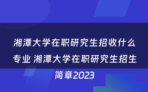 湘潭大学在职研究生招收什么专业 湘潭大学在职研究生招生简章2023