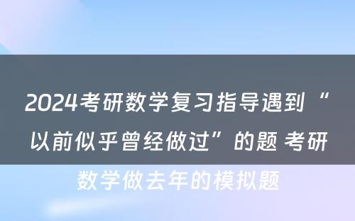 2024考研数学复习指导遇到“以前似乎曾经做过”的题 考研数学做去年的模拟题