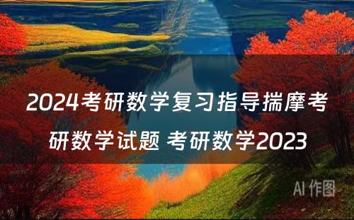 2024考研数学复习指导揣摩考研数学试题 考研数学2023