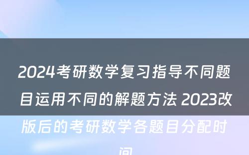 2024考研数学复习指导不同题目运用不同的解题方法 2023改版后的考研数学各题目分配时间