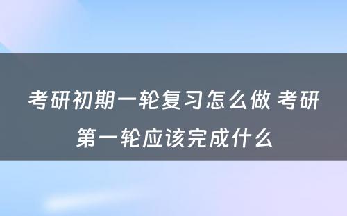 考研初期一轮复习怎么做 考研第一轮应该完成什么