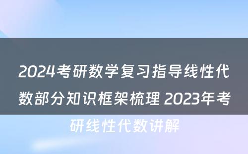 2024考研数学复习指导线性代数部分知识框架梳理 2023年考研线性代数讲解