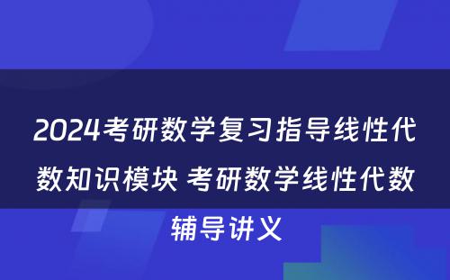 2024考研数学复习指导线性代数知识模块 考研数学线性代数辅导讲义