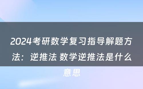 2024考研数学复习指导解题方法：逆推法 数学逆推法是什么意思