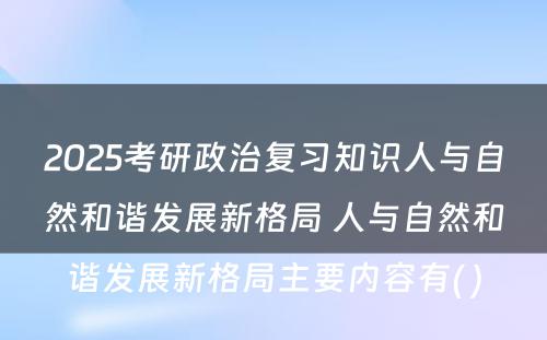 2025考研政治复习知识人与自然和谐发展新格局 人与自然和谐发展新格局主要内容有( )