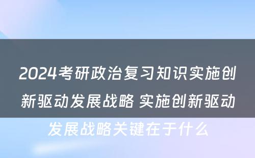 2024考研政治复习知识实施创新驱动发展战略 实施创新驱动发展战略关键在于什么