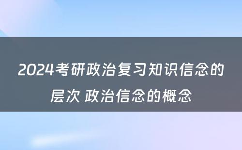 2024考研政治复习知识信念的层次 政治信念的概念