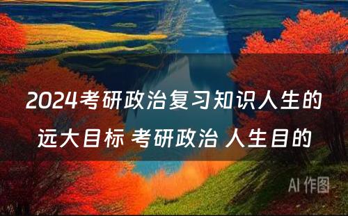 2024考研政治复习知识人生的远大目标 考研政治 人生目的