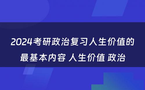 2024考研政治复习人生价值的最基本内容 人生价值 政治