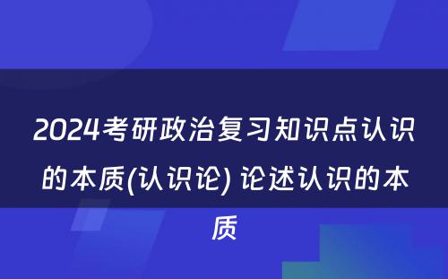 2024考研政治复习知识点认识的本质(认识论) 论述认识的本质