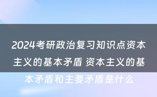 2024考研政治复习知识点资本主义的基本矛盾 资本主义的基本矛盾和主要矛盾是什么