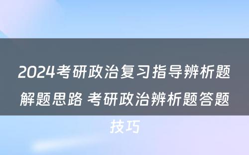 2024考研政治复习指导辨析题解题思路 考研政治辨析题答题技巧