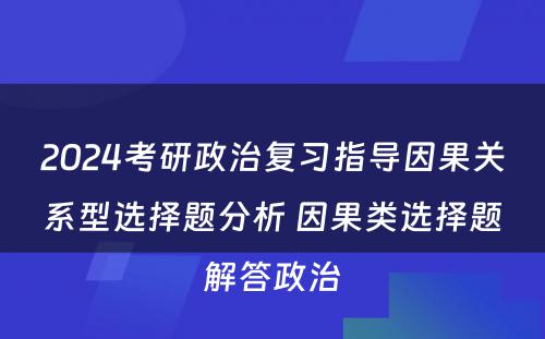 2024考研政治复习指导因果关系型选择题分析 因果类选择题解答政治