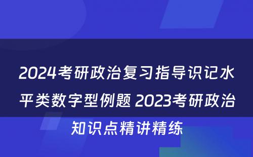 2024考研政治复习指导识记水平类数字型例题 2023考研政治知识点精讲精练